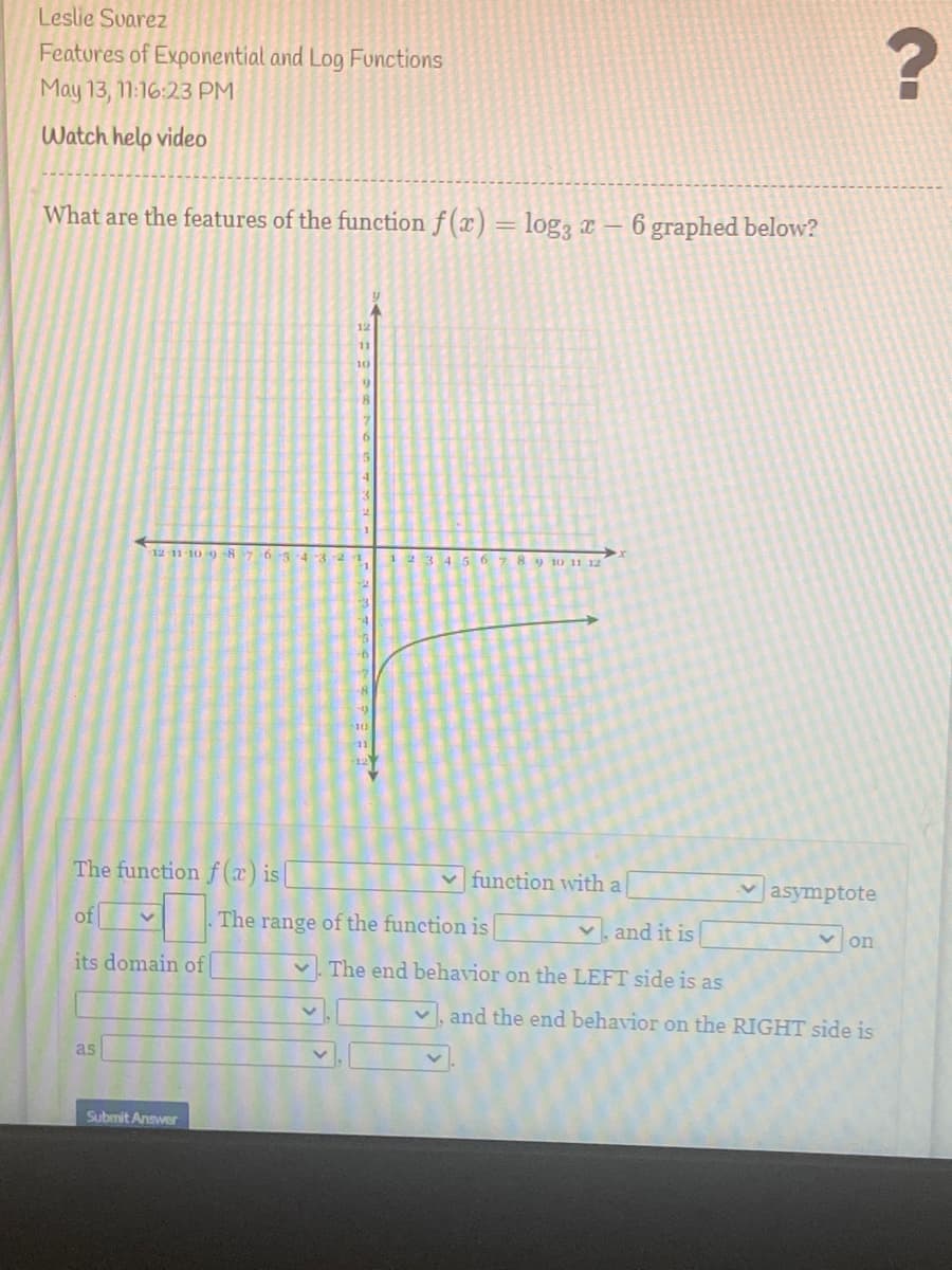 Leslie Svarez
Featores of Exponential and Log Functions
May 13, 11:16:23 PM
Watch help video
What are the features of the function f (x) = log, x – 6 graphed below?
12
11
10
12 11-10 9 -87 65-43-2
123 4 5 6
89 10 11 12
The function f (x) is|
v function with a
asymptote
of
The range of the function is
V. and it is
V on
its domain of
v. The end behavior on the LEFT side is as
v, and the end behavior on the RIGHT side is
as
Submit Answer
