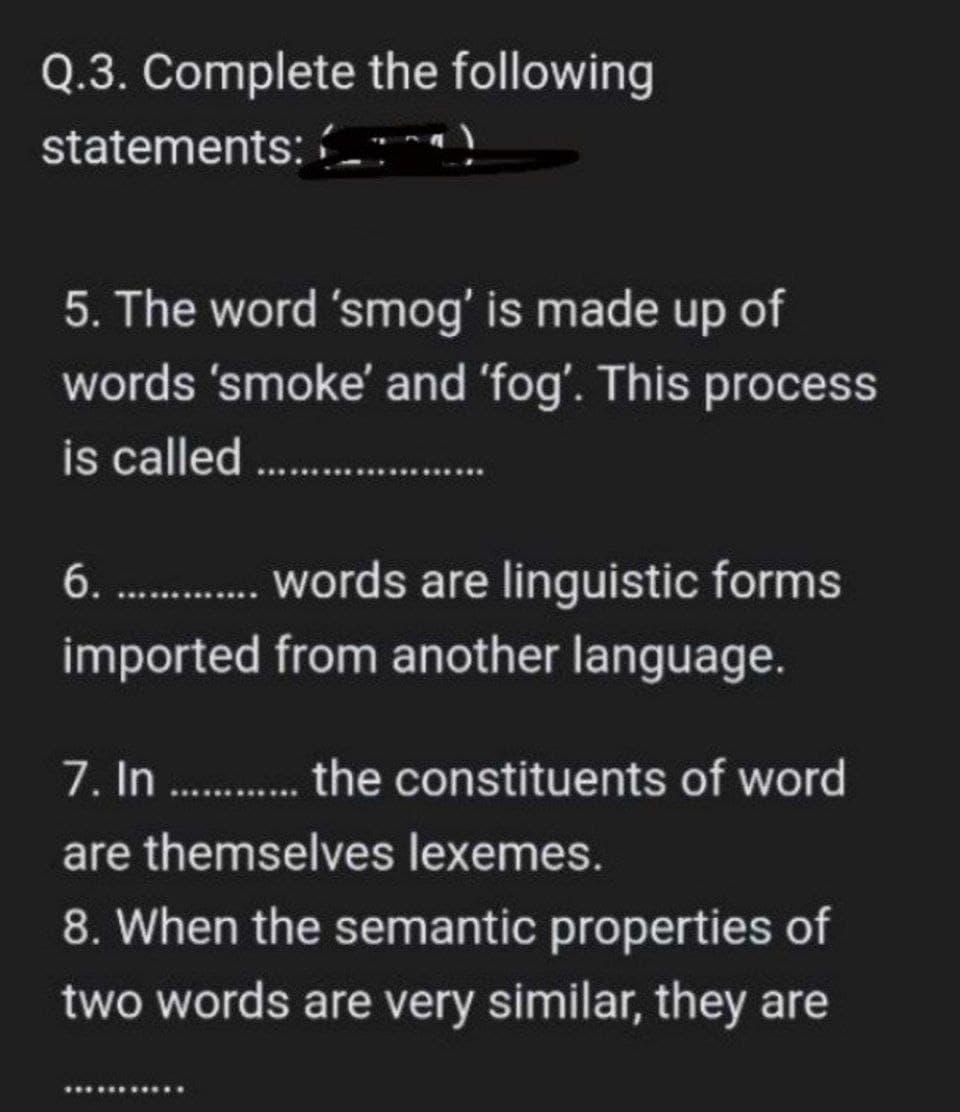 Q.3. Complete the following
statements:
5. The word 'smog' is made up of
words 'smoke' and 'fog'. This process
is called.................
6.............. words are linguistic forms
imported from another language.
7. In............. the constituents of word
are themselves lexemes.
8. When the semantic properties of
two words are very similar, they are