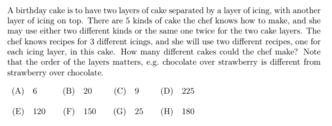 A birthday cake is to have two layers of cake separated by a layer of icing, with another
layer of icing on top. There are 5 kinds of cake the chef knows how to make, and she
may use either two different kinds or the same one twice for the two cake layers. The
chef knows recipes for 3 different icings, and she will use two different recipes, one for
each icing layer, in this cake. How many different cakes could the chef make? Note
that the order of the layers matters, e.g. chocolate over strawberry is different from
strawberry over chocolate.
(A) 6
(B) 20
(C) 9
(D) 225
(E) 120
(F) 150
(G) 25
(Н) 180
