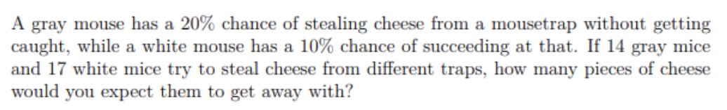 A gray mouse has a 20% chance of stealing cheese from a mousetrap without getting
caught, while a white mouse has a 10% chance of succeeding at that. If 14 gray mice
and 17 white mice try to steal cheese from different traps, how many pieces of cheese
would you expect them to get away with?
