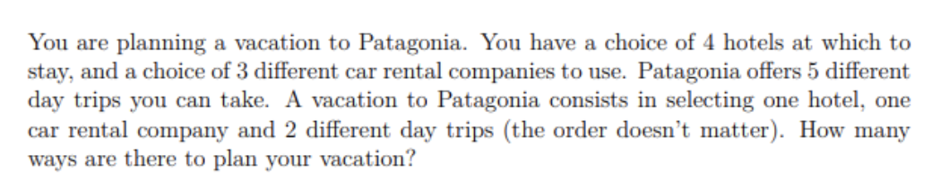 You are planning a vacation to Patagonia. You have a choice of 4 hotels at which to
stay, and a choice of 3 different car rental companies to use. Patagonia offers 5 different
day trips you can take. A vacation to Patagonia consists in selecting one hotel, one
car rental company and 2 different day trips (the order doesn't matter). How many
ways are there to plan your vacation?
