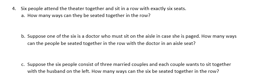 4. Six people attend the theater together and sit in a row with exactly six seats.
a. How many ways can they be seated together in the row?
b. Suppose one of the six is a doctor who must sit on the aisle in case she is paged. How many ways
can the people be seated together in the row with the doctor in an aisle seat?
c. Suppose the six people consist of three married couples and each couple wants to sit together
with the husband on the left. How many ways can the six be seated together in the row?
