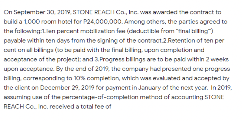 On September 30, 2019, STONE REACH Co., Inc. was awarded the contract to
build a 1,000 room hotel for P24,000,000. Among others, the parties agreed to
the following:1.Ten percent mobilization fee (deductible from "final billing")
payable within ten days from the signing of the contract.2.Retention of ten per
cent on all billings (to be paid with the final billing, upon completion and
acceptance of the project); and 3.Progress billings are to be paid within 2 weeks
upon acceptance. By the end of 2019, the company had presented one progress
billing, corresponding to 10% completion, which was evaluated and accepted by
the client on December 29, 2019 for payment in January of the next year. In 2019,
assuming use of the percentage-of-completion method of accounting STONE
REACH Co., Inc. received a total fee of
