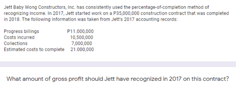 Jett Baby Wong Constructors, Inc. has consistently used the percentage-of-completion method of
recognizing income. In 2017, Jett started work on a P35,000,000 construction contract that was completed
in 2018. The following information was taken from Jett's 2017 accounting records:
Progress billings
Costs incurred
P11.000,000
10,500,000
7,000,000
Estimated costs to complete 21.000,000
Collections
What amount of gross profit should Jett have recognized in 2017 on this contract?
