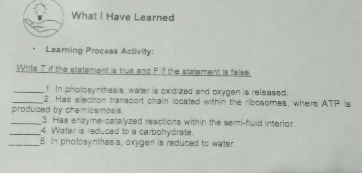 What I Have Learned
Learning Process Activity:
Write T if the statement is true and F if the statement is false.
1. In photosynthesis, water is oxidized and oxygen is released.
2. Has electron transport chain located within the ribosomes, where ATP is
produced by chemicsmosis.
3. Has enzyme-catalyzed reactions within the semi-fluid interior.
4. Water is reduced to a carbohydrate.
5. In photosynthesis, oxygen is reduced to water.
