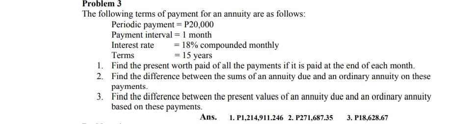 Problem 3
The following terms of payment for an annuity are as follows:
Periodic payment = P20,000
Payment interval = 1 month
Interest rate
= 18% compounded monthly
= 15 years
Terms
1. Find the present worth paid of all the payments if it is paid at the end of each month.
2. Find the difference between the sums of an annuity due and an ordinary annuity on these
payments.
3. Find the difference between the present values of an annuity due and an ordinary annuity
based on these payments.
Ans. 1. P1,214,911.246 2. P271,687.35
3. P18,628.67
