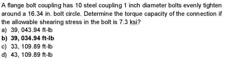 A flange bolt coupling has 10 steel coupling 1 inch diameter bolts evenly tighten
around a 16.34 in. bolt circle. Determine the torque capacity of the connection if
the allowable shearing stress in the bolt is 7.3 ksi?
a) 39, 043.94 ft-lb
b) 39, 034.94 ft-lb
c) 33, 109.89 ft-lb
d) 43, 109.89 ft-lb
