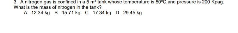 3. A nitrogen gas is confined in a 5 m³ tank whose temperature is 50°C and pressure is 200 Kpag.
What is the mass of nitrogen in the tank?
A. 12.34 kg B. 15.71 kg C. 17.34 kg D. 29.45 kg
