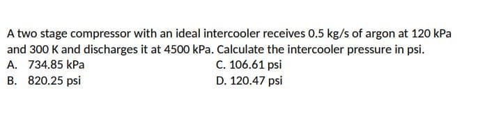 A two stage compressor with an ideal intercooler receives 0.5 kg/s of argon at 120 kPa
and 300 K and discharges it at 4500 kPa. Calculate the intercooler pressure in psi.
C. 106.61 psi
A. 734.85 kPa
B. 820.25 psi
D. 120.47 psi
