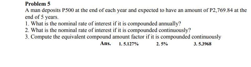 Problem 5
A man deposits P500 at the end of each year and expected to have an amount of P2,769.84 at the
end of 5 years.
1. What is the nominal rate of interest if it is compounded annually?
2. What is the nominal rate of interest if it is compounded continuously?
3. Compute the equivalent compound amount factor if it is compounded continuously
Ans.
1. 5.127%
2. 5%
3. 5.3968
