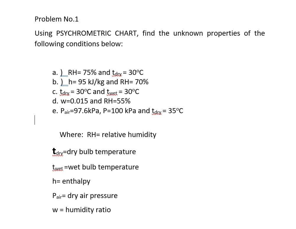 Problem No.1
Using PSYCHROMETRIC CHART, find the unknown properties of the
following conditions below:
a. ) RH= 75% and tdry = 30°C
b. )_h= 95 kJ/kg and RH= 70%
C. tdy = 30°C and twet = 30°C
d. w=0.015 and RH=55%
e. Pair=97.6kPa, P=100 kPa and tdry = 35°C
Where: RH= relative humidity
tdry=dry bulb temperature
twet =wet bulb temperature
h= enthalpy
Pair= dry air pressure
w = humidity ratio
