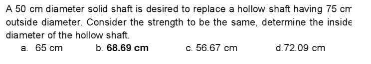 A 50 cm diameter solid shaft is desired to replace a hollow shaft having 75 cm
outside diameter. Consider the strength to be the same, determine the inside
diameter of the hollow shaft.
a. 65 cm
b. 68.69 cm
c. 56.67 cm
d.72.09 cm
