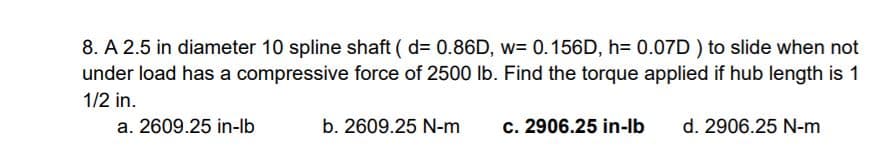 8. A 2.5 in diameter 10 spline shaft ( d= 0.86D, w= 0.156D, h= 0.07D ) to slide when not
under load has a compressive force of 2500 lb. Find the torque applied if hub length is 1
1/2 in.
a. 2609.25 in-lb
b. 2609.25 N-m
c. 2906.25 in-lb
d. 2906.25 N-m
