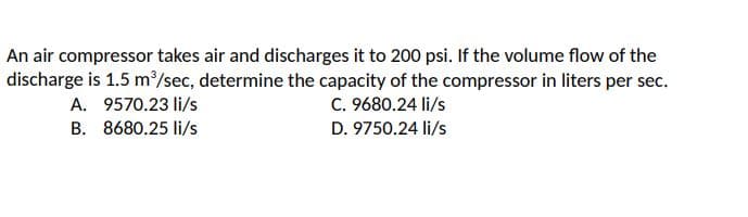 An air compressor takes air and discharges it to 200 psi. If the volume flow of the
discharge is 1.5 m/sec, determine the capacity of the compressor in liters per sec.
C. 9680.24 li/s
A. 9570.23 li/s
B. 8680.25 li/s
D. 9750.24 li/s
