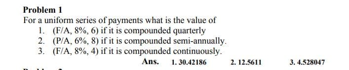 Problem 1
For a uniform series of payments what is the value of
1. (F/A, 8%, 6) if it is compounded quarterly
2. (P/A, 6%, 8) if it is compounded semi-annually.
3. (F/A, 8%, 4) if it is compounded continuously.
Ans.
1. 30.42186
2. 12.5611
3. 4.528047
