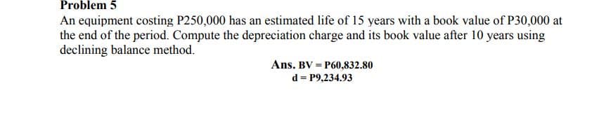 Problem 5
An equipment costing P250,000 has an estimated life of 15 years with a book value of P30,000 at
the end of the period. Compute the depreciation charge and its book value after 10 years using
declining balance method.
Ans. BV = P60,832.80
d = P9,234.93

