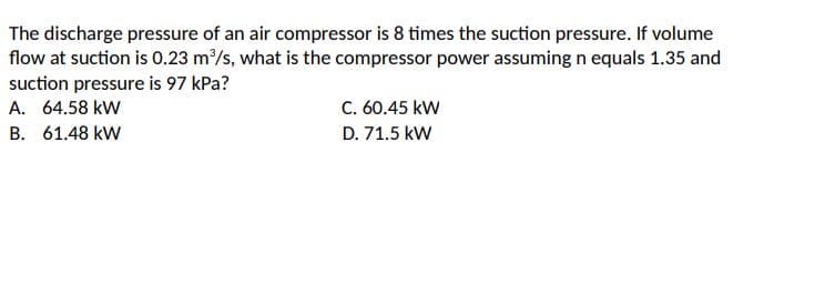 The discharge pressure of an air compressor is 8 times the suction pressure. If volume
flow at suction is 0.23 m/s, what is the compressor power assuming n equals 1.35 and
suction pressure is 97 kPa?
A. 64.58 kW
C. 60.45 kW
B. 61.48 kW
D. 71.5 kW
