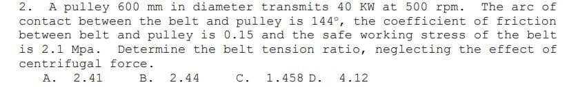 2.
A pulley 600 mm in diameter transmits 40 KW at 500 rpm. The arc of
contact between the belt and pulley is 144°, the coefficient of friction
between belt and pulley is 0.15 and the safe working stress of the belt
is 2.1 Mpa.
centrifugal force.
A. 2.41
Determine the belt tension ratio, neglecting the effect of
В.
2.44
С.
1.458 D.
4.12
