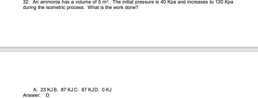 32. An ammonia has a volume of 5 m³. The initial pressure is 40 Kpa and increases to 120 Kpa
during the isometric process. What is the work done?
A. 23 KJ B. 87 KJ C. 67 KJD. 0 KJ
Answer: D