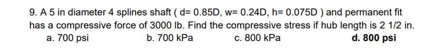 9. A 5 in diameter 4 splines shaft ( d= 0.85D, w= 0.24D, h= 0.075D ) and permanent fit
has a compressive force of 3000 lb. Find the compressive stress if hub length is 2 1/2 in.
a. 700 psi
b. 700 kPa
c. 800 kPa
d. 800 psi
