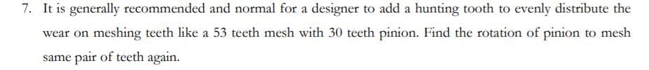 7. It is generally recommended and normal for a designer to add a hunting tooth to evenly distribute the
wear on meshing teeth like a 53 teeth mesh with 30 teeth pinion. Find the rotation of pinion to mesh
same pair of teeth again.
