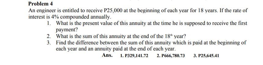 Problem 4
An engineer is entitled to receive P25,000 at the beginning of each year for 18 years. If the rate of
interest is 4% compounded annually.
1. What is the present value of this annuity at the time he is supposed to receive the first
payment?
2. What is the sum of this annuity at the end of the 18t year?
3. Find the difference between the sum of this annuity which is paid at the beginning of
each year and an annuity paid at the end of each year.
Ans. 1. P329,141.72
2. P666,780.73
3. P25,645.41

