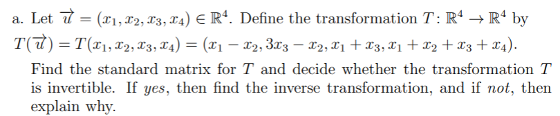 a. Let d = (x1, x2, T3, X4) E Rª. Define the transformation T: R' → Rª by
T(t) = T(x1,x2, 83, T4) = (x1 – X2, 3x3 – 02, X1 + X3, 11 + x2 + X3 + x4).
|
Find the standard matrix for T and decide whether the transformation T
is invertible. If yes, then find the inverse transformation, and if not, then
explain why.
