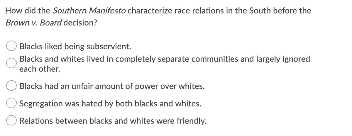 How did the Southern Manifesto characterize race relations in the South before the
Brown v. Board decision?
Blacks liked being subservient.
Blacks and whites lived in completely separate communities and largely ignored
each other.
Blacks had an unfair amount of power over whites.
Segregation was hated by both blacks and whites.
Relations between blacks and whites were friendly.

