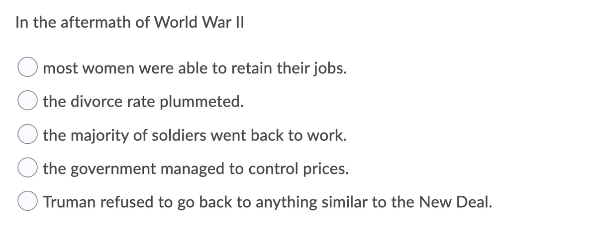 In the aftermath of World War II
most women were able to retain their jobs.
the divorce rate plummeted.
the majority of soldiers went back to work.
the government managed to control prices.
Truman refused to go back to anything similar to the New Deal.
