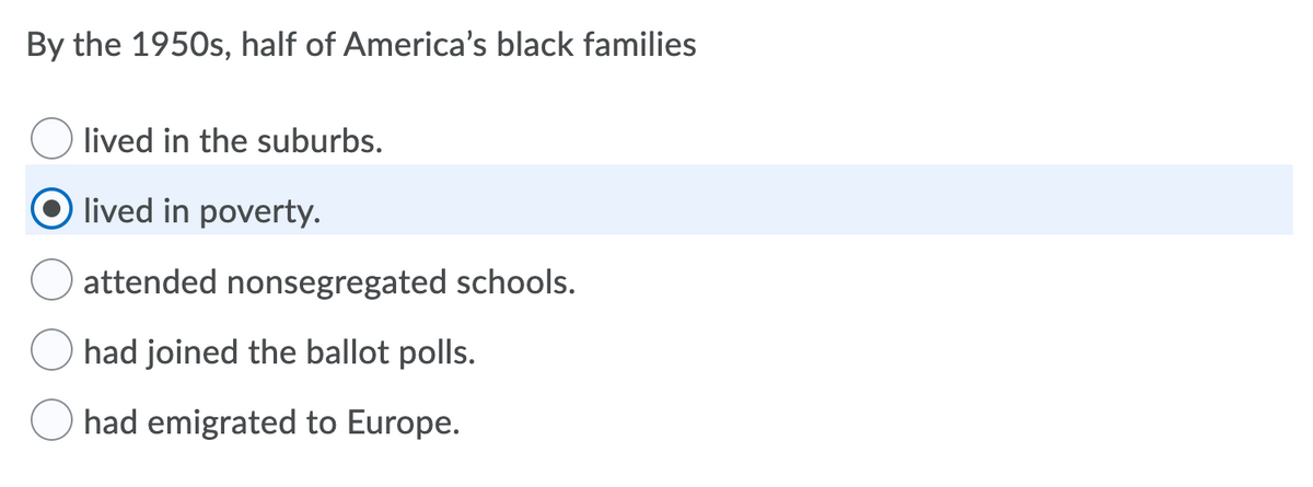 By the 1950s, half of America's black families
lived in the suburbs.
O lived in poverty.
attended nonsegregated schools.
had joined the ballot polls.
O had emigrated to Europe.
