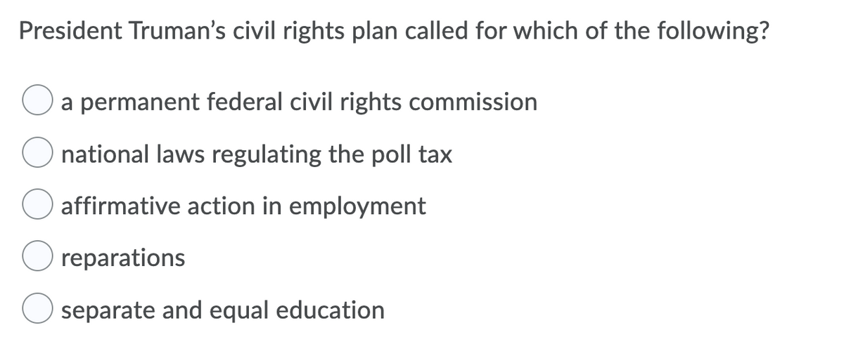 President Truman's civil rights plan called for which of the following?
a permanent federal civil rights commission
national laws regulating the poll tax
affirmative action in employment
reparations
separate and equal education
