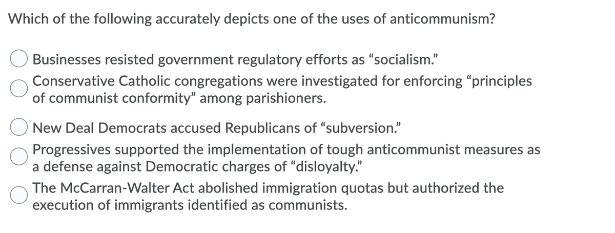 Which of the following accurately depicts one of the uses of anticommunism?
Businesses resisted government regulatory efforts as "socialism."
Conservative Catholic congregations were investigated for enforcing "principles
of communist conformity" among parishioners.
New Deal Democrats accused Republicans of “subversion."
Progressives supported the implementation of tough anticommunist measures as
a defense against Democratic charges of "disloyalty."
The McCarran-Walter Act abolished immigration quotas but authorized the
execution of immigrants identified as communists.
