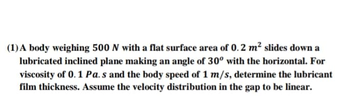 (1)A body weighing 500 N with a flat surface area of 0. 2 m² slides down a
lubricated inclined plane making an angle of 30° with the horizontal. For
viscosity of 0. 1 Pa. s and the body speed of 1 m/s, determine the lubricant
film thickness. Assume the velocity distribution in the gap to be linear.
