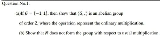 Question No.1.
(a)If G = {–1, 1}, then show that (G, .) is an abelian group
of order 2, where the operation represent the ordinary multiplication.
(b) Show that N does not form the group with respect to usual multiplication.
