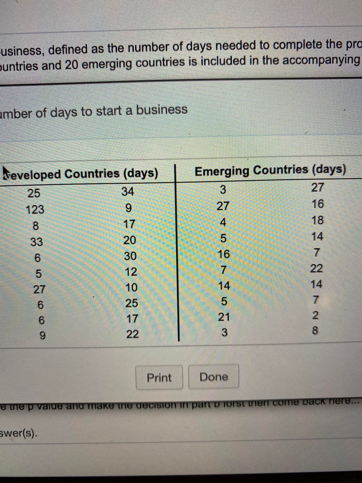 usiness, defined as the number of days needed to complete the pro
buntries and 20 emerging countries is included in the accompanying
umber of days to start a business
Emerging Countries (days)
27
eveloped Countries (days)
25
34
123
27
16
8
17
4
18
14
5
16
33
20
6.
30
12
7
22
27
10
14
14
6.
25
5
6.
17
21
6.
22
Print
Done
e the p value and make the decision in part D Torst then comne back here...
swer(s).
さ7Nさ728
3.
9.
