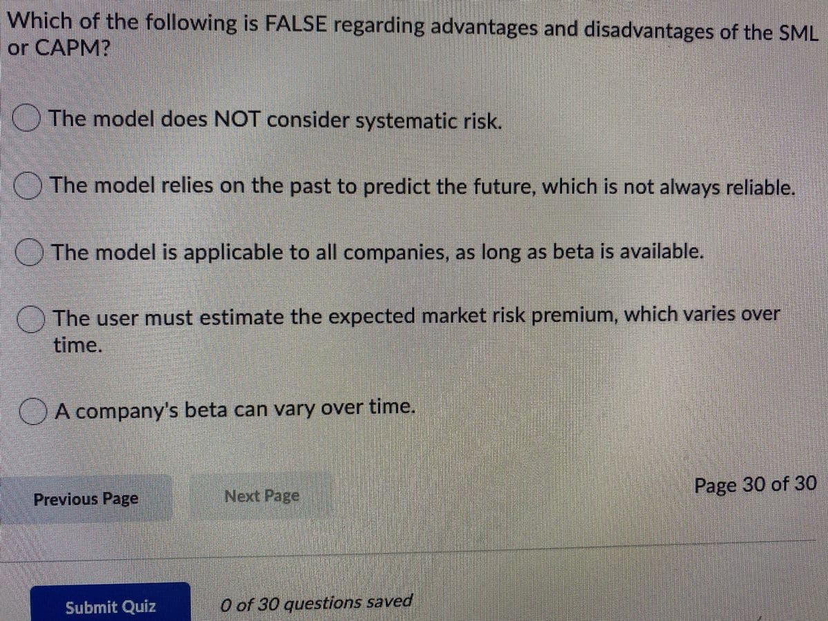 Which of the following is FALSE regarding advantages and disadvantages of the SML
or CAPM?
) The model does NOT consider systematic risk.
) The model relies on the past to predict the future, which is not always reliable.
The model is applicable to all companies, as long as beta is available.
() The user must estimate the expected market risk premium, which varies over
time.
A company's beta can vary over time.
Next Page
Page 30 of 30
Previous Page
Submit Quiz
O of 30 questions saved
