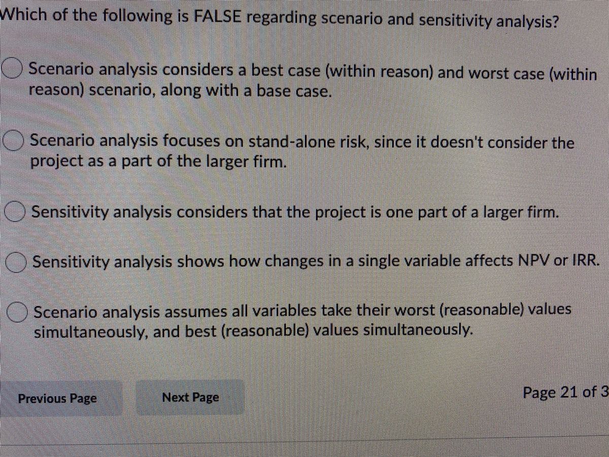 Which of the following is FALSE regarding scenario and sensitivity analysis?
Scenario analysis considers a best case (within reason) and worst case (within
reason) scenario, along with a base case.
() Scenario analysis focuses on stand-alone risk, since it doesn't consider the
project as a part of the larger firm.
Sensitivity analysis considers that the project is one part of a larger firm.
Sensitivity analysis shows how changes in a single variable affects NPV or IRR.
Scenario analysis assumes all variables take their worst (reasonable) values
simultaneously, and best (reasonable) values simultaneously.
Previous Page
Next Page
Page 21 of 3
