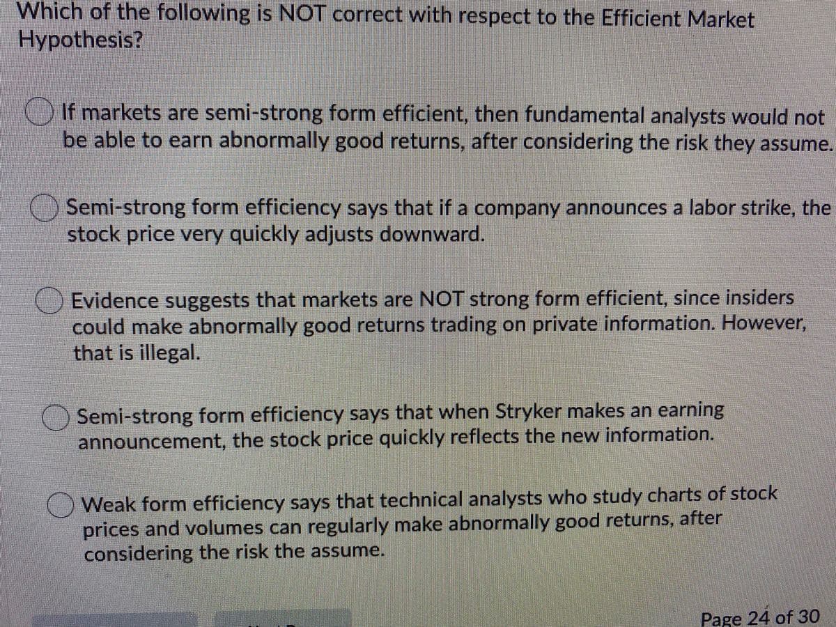 Which of the following is NOT correct with respect to the Efficient Market
Hypothesis?
If markets are semi-strong form efficient, then fundamental analysts would not
be able to earn abnormally good returns, after considering the risk they assume.
O Semi-strong form efficiency says that if a company announces a labor strike, the
stock price very quickly adjusts downward.
Evidence suggests that markets are NOT strong form efficient, since insiders
could make abnormally good returns trading on private information. However,
that is illegal.
() Semi-strong form efficiency says that when Stryker makes an earning
announcement, the stock price quickly reflects the new information.
)Weak form efficiency says that technical analysts who study charts of stock
prices and volumes can regularly make abnormally good returns, after
considering the risk the assume.
Page 24 of 30
