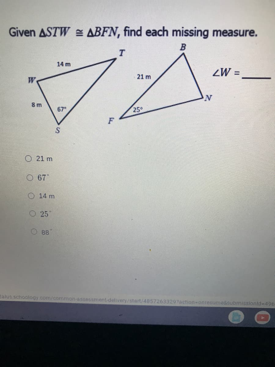 Given ASTW ABFN, find each missing measure.
T
14 m
%3D
21 m
8 m
67
25°
O 21 m
67
O 14 m
25°
88
2alus schoology.com/common-assessment-delivery/start/48572633297action-onresume&submissionld-496
