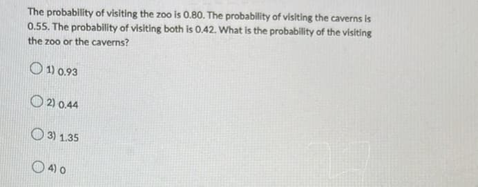 The probability of visiting the zoo is 0.80. The probability of visiting the caverns is
0.55. The probability of visiting both is 0.42. What is the probability of the visiting
the zoo or the caverns?
1) 0.93
2) 0.44
3) 1.35
4) 0