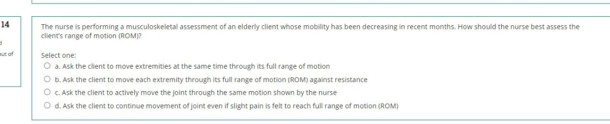 14
The nurse is performing a musculoskeletal assessment of an elderly client whose mobility has been decreasing in recent months. How should the nurse best assess the
client's range of motion (ROM)?
put of
Select one:
O a. Ask the client to move extremities at the same time through its full range of motion
O b. Ask the client to move each extremity through its full range of motion (ROM) against resistance
O c. Ask the client to actively move the joint through the same motion shown by the nurse
O d. Ask the client to continue movement of joint even if slight pain is felt to reach full range of motion (ROM)
