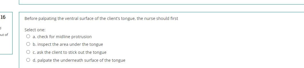 16
Before palpating the ventral surface of the client's tongue, the nurse should first
Select one:
put of
O a. check for midline protrusion
O b. inspect the area under the tongue
O c. ask the client to stick out the tongue
O d. palpate the underneath surface of the tongue
