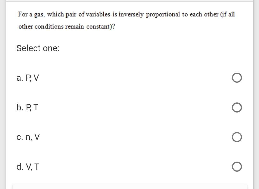 For a gas, which pair of variables is inversely proportional to each other (if all
other conditions remain constant)?
Select one:
а. Р, V
b. P,T
c. n, V
d. V, T
