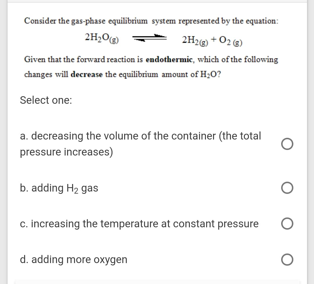 Consider the gas-phase equilibrium system represented by the equation:
2H2O(g)
2H2@) + O2 g)
Given that the forward reaction is endothermic, which of the following
changes will decrease the equilibrium amount of H2O?
Select one:
a. decreasing the volume of the container (the total
pressure increases)
b. adding H2 gas
c. increasing the temperature at constant pressure
d. adding more oxygen
