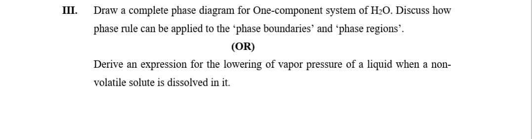 III.
Draw a complete phase diagram for One-component system of H2O. Discuss how
phase rule can be applied to the 'phase boundaries' and 'phase regions'.
(OR)
Derive an expression for the lowering of vapor pressure of a liquid when a non-
volatile solute is dissolved in it.
