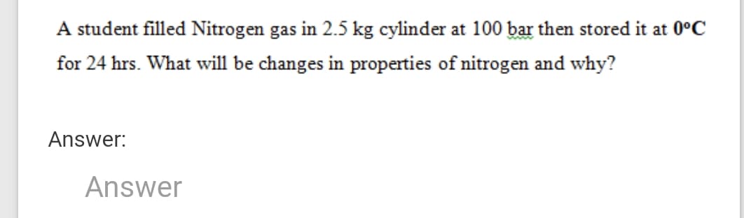 A student filled Nitrogen gas in 2.5 kg cylinder at 100 bar then stored it at 0°C
for 24 hrs. What will be changes in properties of nitrogen and why?
Answer:
Answer
