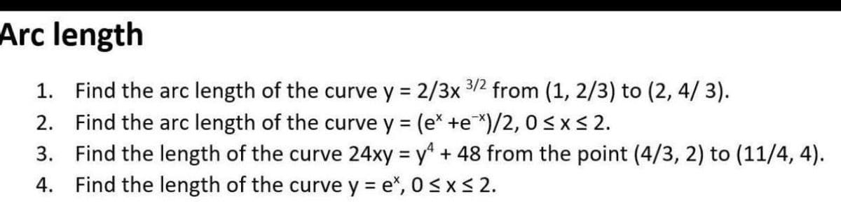 Arc length
1. Find the arc length of the curve y = 2/3x 3/2 from (1, 2/3) to (2, 4/ 3).
2. Find the arc length of the curve y = (e* +e*)/2, 0<xs 2.
3. Find the length of the curve 24xy = y + 48 from the point (4/3, 2) to (11/4, 4).
4. Find the length of the curve y = e", 0<x <2.
%3D
