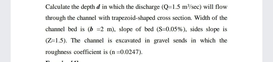 Calculate the depth d in which the discharge (Q=1.5 m³/sec) will flow
through the channel with trapezoid-shaped cross section. Width of the
channel bed is (b =2 m), slope of bed (S=0.05%), sides slope is
(Z=1.5). The channel is excavated in gravel sends in which the
roughness coefficient is (n =0.0247).
