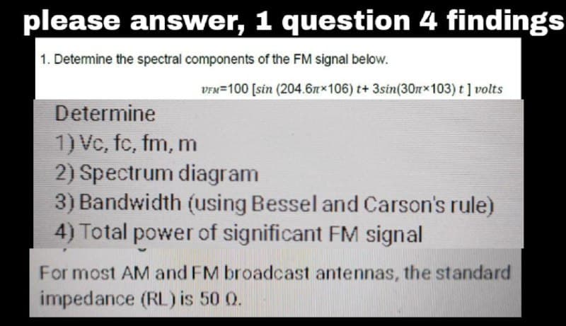 please answer, 1 question 4 findings
1. Determine the spectral components of the FM signal below.
VFM 100 [sin (204.67×106) t+ 3sin(30mx103) t] volts
Determine
1) Vc, fc, fm, m
2) Spectrum diagram
3) Bandwidth (using Bessel and Carson's rule)
4) Total power of significant FM signal
For most AM and FM broadcast antennas, the standard
impedance (RL) is 50 0.