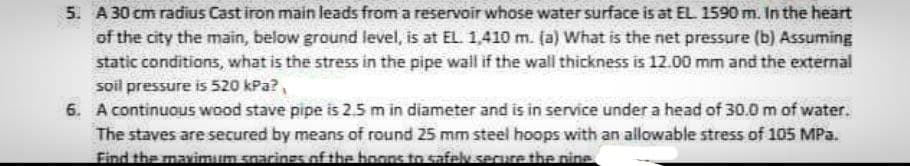 5. A 30 cm radius Cast iron main leads from a reservoir whose water surface is at EL 1590 m. In the heart
of the city the main, below ground level, is at EL. 1,410 m. (a) What is the net pressure (b) Assuming
static conditions, what is the stress in the pipe wall if the wall thickness is 12.00 mm and the external
soil pressure is 520 kPa?,
6. A continuous wood stave pipe is 2.5 m in diameter and is in service under a head of 30.0 m of water.
The staves are secured by means of round 25 mm steel hoops with an allowable stress of 105 MPa.
Find the maximum sparings of the boons to safely secure the nine
